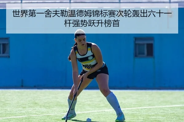 世界第一舍夫勒温德姆锦标赛次轮轰出六十一杆强势跃升榜首
